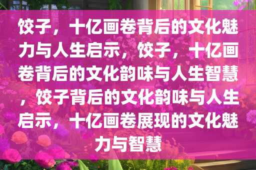 饺子，十亿画卷背后的文化魅力与人生启示，饺子，十亿画卷背后的文化韵味与人生智慧，饺子背后的文化韵味与人生启示，十亿画卷展现的文化魅力与智慧