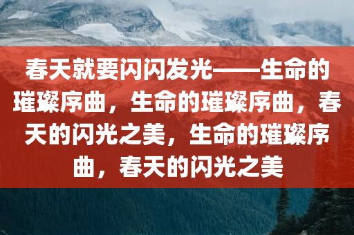 春天就要闪闪发光——生命的璀璨序曲，生命的璀璨序曲，春天的闪光之美，生命的璀璨序曲，春天的闪光之美