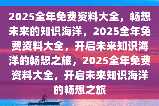 2025全年免费资料大全，畅想未来的知识海洋，2025全年免费资料大全，开启未来知识海洋的畅想之旅，2025全年免费资料大全，开启未来知识海洋的畅想之旅