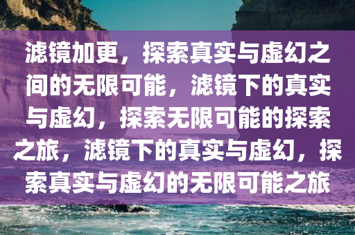 滤镜加更，探索真实与虚幻之间的无限可能，滤镜下的真实与虚幻，探索无限可能的探索之旅，滤镜下的真实与虚幻，探索真实与虚幻的无限可能之旅