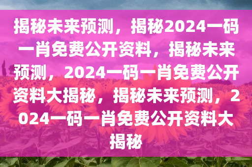 揭秘未来预测，揭秘2024一码一肖免费公开资料，揭秘未来预测，2024一码一肖免费公开资料大揭秘，揭秘未来预测，2024一码一肖免费公开资料大揭秘