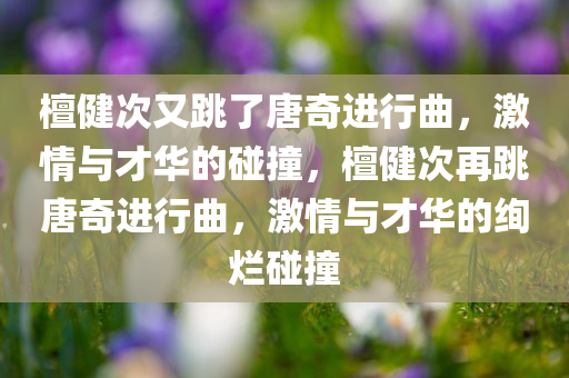 檀健次又跳了唐奇进行曲，激情与才华的碰撞，檀健次再跳唐奇进行曲，激情与才华的绚烂碰撞