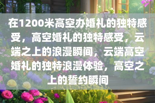 在1200米高空办婚礼的独特感受，高空婚礼的独特感受，云端之上的浪漫瞬间，云端高空婚礼的独特浪漫体验，高空之上的誓约瞬间