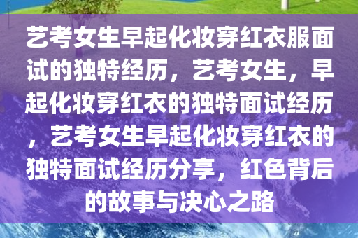 艺考女生早起化妆穿红衣服面试的独特经历，艺考女生，早起化妆穿红衣的独特面试经历，艺考女生早起化妆穿红衣的独特面试经历分享，红色背后的故事与决心之路