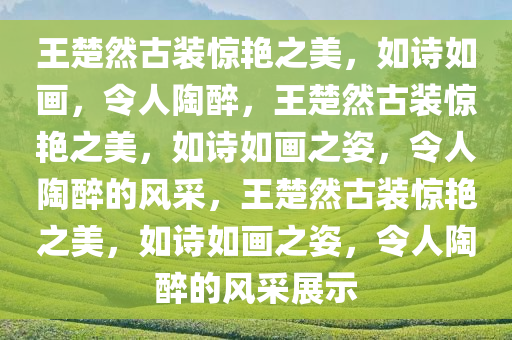 王楚然古装惊艳之美，如诗如画，令人陶醉，王楚然古装惊艳之美，如诗如画之姿，令人陶醉的风采，王楚然古装惊艳之美，如诗如画之姿，令人陶醉的风采展示
