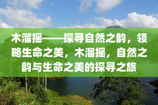 木溜摇——探寻自然之韵，领略生命之美，木溜摇，自然之韵与生命之美的探寻之旅