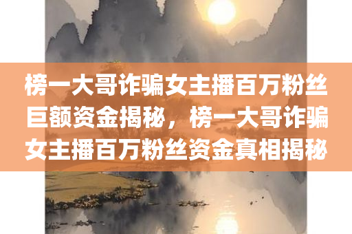 榜一大哥诈骗女主播百万粉丝巨额资金揭秘，榜一大哥诈骗女主播百万粉丝资金真相揭秘