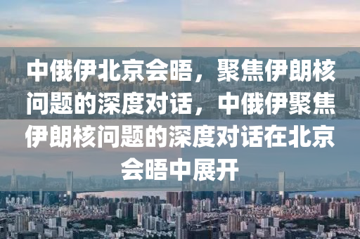 中俄伊北京会晤，聚焦伊朗核问题的深度对话，中俄伊聚焦伊朗核问题的深度对话在北京会晤中展开