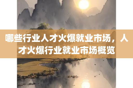 哪些行业人才火爆就业市场，人才火爆行业就业市场概览