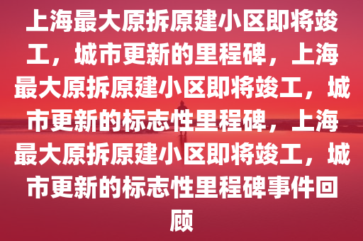 上海最大原拆原建小区即将竣工，城市更新的里程碑，上海最大原拆原建小区即将竣工，城市更新的标志性里程碑，上海最大原拆原建小区即将竣工，城市更新的标志性里程碑事件回顾
