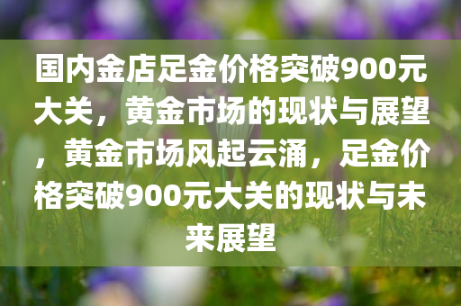 国内金店足金价格突破900元大关，黄金市场的现状与展望，黄金市场风起云涌，足金价格突破900元大关的现状与未来展望