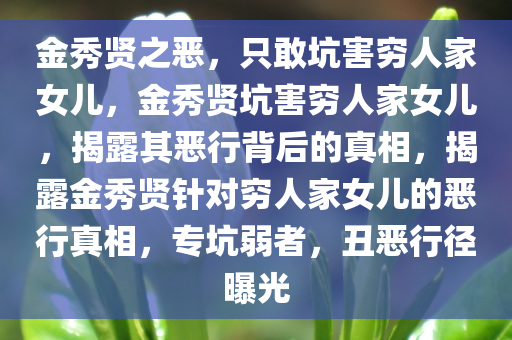 金秀贤之恶，只敢坑害穷人家女儿，金秀贤坑害穷人家女儿，揭露其恶行背后的真相，揭露金秀贤针对穷人家女儿的恶行真相，专坑弱者，丑恶行径曝光