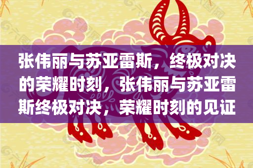 张伟丽与苏亚雷斯，终极对决的荣耀时刻，张伟丽与苏亚雷斯终极对决，荣耀时刻的见证