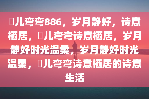玥儿弯弯886，岁月静好，诗意栖居，玥儿弯弯诗意栖居，岁月静好时光温柔，岁月静好时光温柔，玥儿弯弯诗意栖居的诗意生活