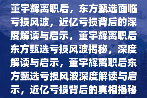 董宇辉离职后，东方甄选面临亏损风波，近亿亏损背后的深度解读与启示，董宇辉离职后东方甄选亏损风波揭秘，深度解读与启示，董宇辉离职后东方甄选亏损风波深度解读与启示，近亿亏损背后的真相揭秘