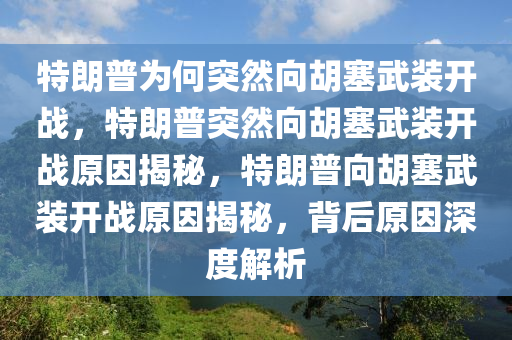 特朗普为何突然向胡塞武装开战，特朗普突然向胡塞武装开战原因揭秘，特朗普向胡塞武装开战原因揭秘，背后原因深度解析