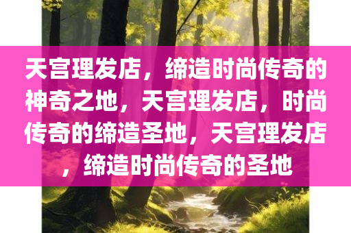 天宫理发店，缔造时尚传奇的神奇之地，天宫理发店，时尚传奇的缔造圣地，天宫理发店，缔造时尚传奇的圣地