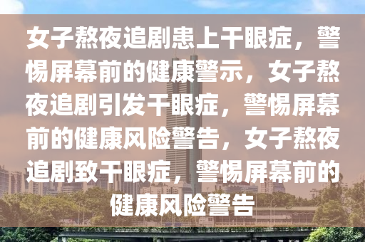 女子熬夜追剧患上干眼症，警惕屏幕前的健康警示，女子熬夜追剧引发干眼症，警惕屏幕前的健康风险警告，女子熬夜追剧致干眼症，警惕屏幕前的健康风险警告