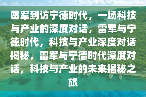 雷军到访宁德时代，一场科技与产业的深度对话，雷军与宁德时代，科技与产业深度对话揭秘，雷军与宁德时代深度对话，科技与产业的未来揭秘之旅