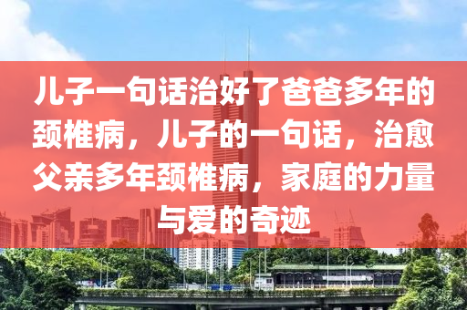 儿子一句话治好了爸爸多年的颈椎病，儿子的一句话，治愈父亲多年颈椎病，家庭的力量与爱的奇迹，家庭的力量与爱的奇迹，儿子的一句话治愈父亲多年颈椎病