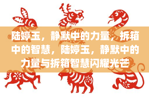 陆婷玉，静默中的力量，拆箱中的智慧，陆婷玉，静默中的力量与拆箱智慧闪耀光芒，陆婷玉，静默中的力量与拆箱智慧的光芒闪耀