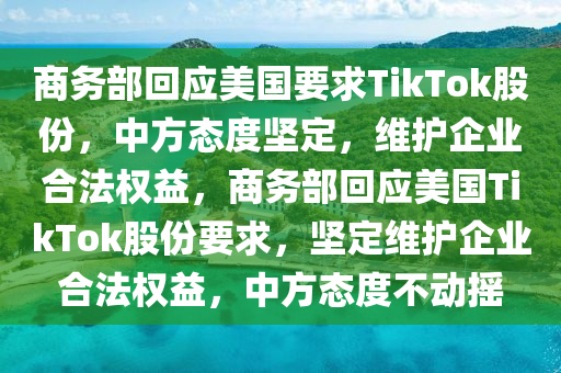 商务部回应美国要求TikTok股份，中方态度坚定，维护企业合法权益，商务部回应美国TikTok股份要求，坚定维护企业合法权益，中方态度不动摇，商务部回应美国TikTok股份要求，坚定维护中方企业合法权益与立场不动摇