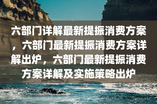 六部门详解最新提振消费方案，六部门最新提振消费方案详解出炉，六部门最新提振消费方案详解及实施策略出炉