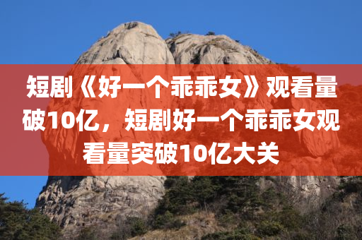 短剧《好一个乖乖女》观看量破10亿，短剧好一个乖乖女观看量突破10亿大关，短剧好一个乖乖女观看量突破10亿大关！