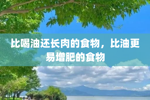 比喝油还长肉的食物，比油更易增肥的食物