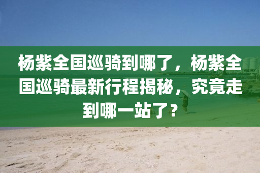杨紫全国巡骑到哪了，杨紫全国巡骑最新行程揭秘，究竟走到哪一站了？，杨紫全国巡骑最新行程揭秘，究竟已经走到哪一站？