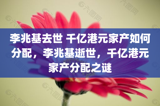 李兆基去世 千亿港元家产如何分配，李兆基逝世，千亿港元家产分配之谜，李兆基逝世，千亿港元家产分配之谜揭秘