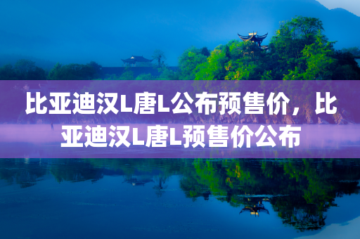 比亚迪汉L唐L公布预售价，比亚迪汉L唐L预售价公布