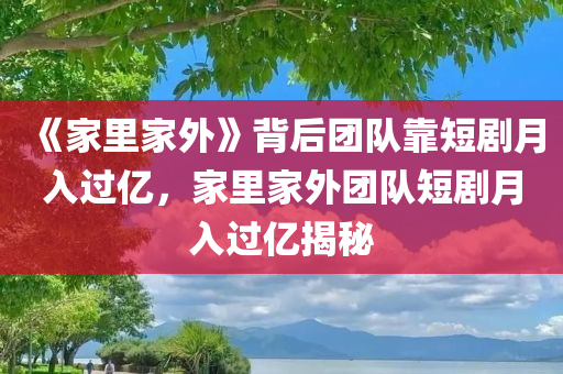 《家里家外》背后团队靠短剧月入过亿，家里家外团队短剧月入过亿揭秘