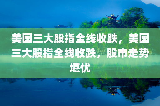 美国三大股指全线收跌，美国三大股指全线收跌，股市走势堪忧