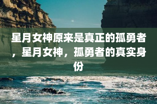 星月女神原来是真正的孤勇者，星月女神，孤勇者的真实身份，星月女神，孤勇者的真实身份揭秘