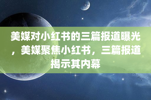 美媒对小红书的三篇报道曝光，美媒聚焦小红书，三篇报道揭示其内幕，美媒聚焦小红书，三篇报道深度揭示平台内幕