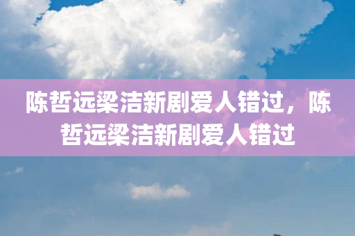 陈哲远梁洁新剧爱人错过，陈哲远梁洁新剧爱人错过，陈哲远梁洁新剧爱人错过