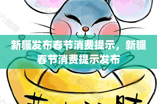 新疆发布春节消费提示，新疆春节消费提示发布，新疆发布春节消费提示，节日消费指南及注意事项提醒