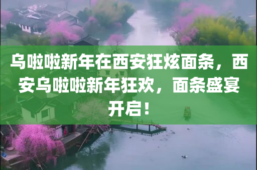 乌啦啦新年在西安狂炫面条，西安乌啦啦新年狂欢，面条盛宴开启！