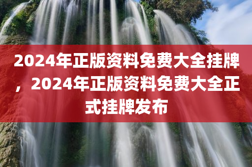 2024年正版资料免费大全挂牌，2024年正版资料免费大全正式挂牌发布