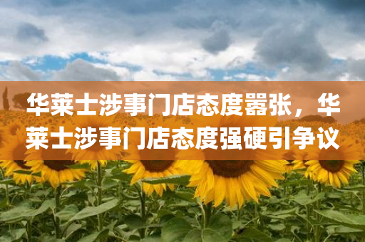 华莱士涉事门店态度嚣张，华莱士涉事门店态度强硬引争议