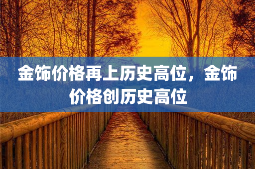 金饰价格再上历史高位，金饰价格创历史高位