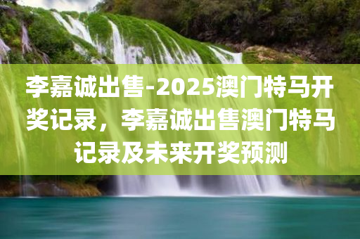 李嘉诚出售-2025澳门特马开奖记录，李嘉诚出售澳门特马记录及未来开奖预测，李嘉诚澳门特马业务出售内幕，历史记录与未来开奖预测