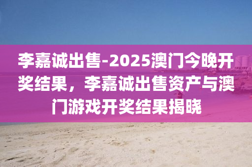 李嘉诚出售-2025澳门今晚开奖结果，李嘉诚出售资产与澳门游戏开奖结果揭晓