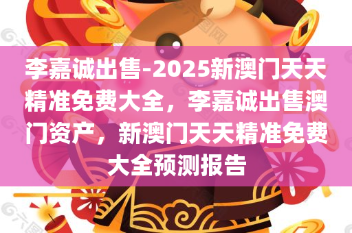 李嘉诚出售-2025新澳门天天精准免费大全，李嘉诚出售澳门资产，新澳门天天精准免费大全预测报告，李嘉诚出售澳门资产，新澳门天天精准免费预测报告揭秘