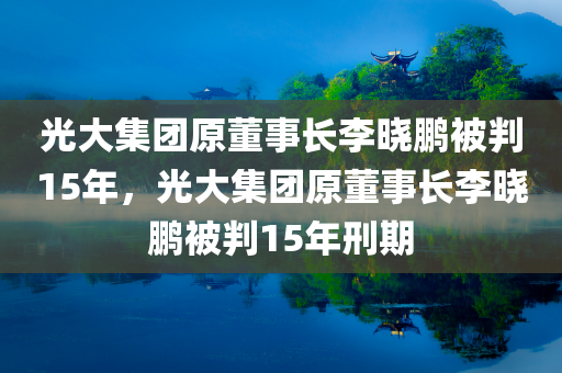 光大集团原董事长李晓鹏被判15年，光大集团原董事长李晓鹏被判15年刑期