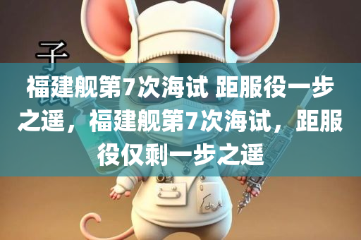 福建舰第7次海试 距服役一步之遥，福建舰第7次海试，距服役仅剩一步之遥，福建舰第7次海试后，距离服役仅剩一步之遥
