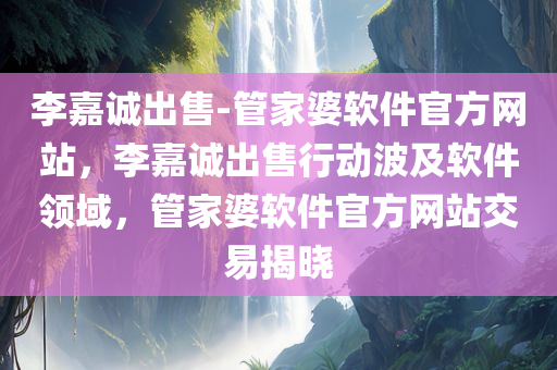 李嘉诚出售-管家婆软件官方网站，李嘉诚出售行动波及软件领域，管家婆软件官方网站交易揭晓