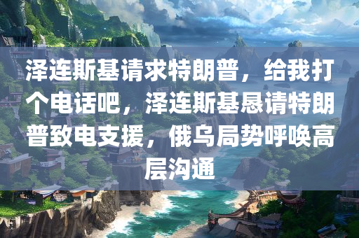 泽连斯基请求特朗普，给我打个电话吧，泽连斯基恳请特朗普致电支援，俄乌局势呼唤高层沟通，俄乌局势紧张之际，泽连斯基恳请特朗普致电支援，高层沟通成焦点