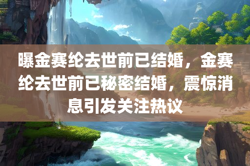 曝金赛纶去世前已结婚，金赛纶去世前已秘密结婚，震惊消息引发关注热议，金赛纶去世前秘密结婚消息震惊全网，引发关注热议